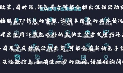 您好！关于“TP钱包没有手续费了怎么还”的问题，可能是以下几点原因和解决方法：

1. **确认手续费政策**：首先，您需要确认TP钱包的最新手续费政策。有时候，钱包平台可能会推出促销活动或特定条件下的免手续费政策，建议您查看官方通知或社区公告。

2. **联系客服**：如果您在使用TP钱包过程中遇到问题，最好直接联系TP钱包的客服，询问手续费的具体情况和还款方式。他们通常会提供专业和及时的帮助。

3. **使用其他支付方式**：如果TP钱包确实没有手续费，您可以考虑使用TP钱包以外的其他支付方式进行还款，例如银行转账或其他电子支付平台。

4. **参与活动**：关注钱包的官网、社交媒体或相关论坛，有时会有用户反馈或活动更新，可能会有新的免手续费活动或其他优惠措施。

建议您定期查看TP钱包的官方信息，以获取最准确的手续费政策及还款信息。如有进一步的疑问，请随时询问！