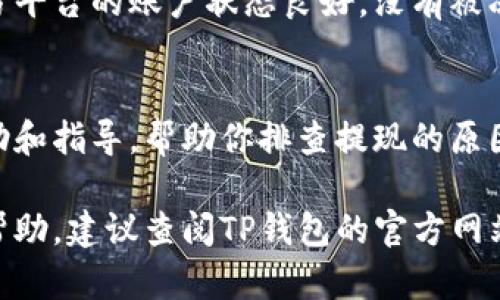 如果你在使用TP钱包时遇到提现问题，以下是一些可能的原因和解决方案供你参考：

1. 检查网络连接
在尝试提现之前，确保你的设备已连接到稳定的网络。网络不佳可能导致提现请求无法成功发送或处理。可以尝试切换至另一种网络，或者重启路由器和设备。

2. 钱包余额不足
有时候，提现失败的原因可能是你的TP钱包里余额不足。请检查你的账户余额，确认是否有足够的资产进行提款。提现金额应低于或等于账户余额，且需考虑到可能的手续费。

3. 提现地址错误
提现时，需要输入正确的提现地址。如果你输入了错误的地址，这可能导致提现请求被拒绝。确保你输入的地址正确无误，并符合相关数字资产的地址格式。如果需要，从钱包中复制地址粘贴使用，避免手动输入时的失误。

4. KYC验证未通过
一些数字货币交易平台在进行提现前，需要用户完成KYC（了解你的客户）认证。如果你尚未完成相关的身份验证，那么提现请求可能会被系统拒绝。请前往钱包设置，查看是否有待完成的KYC验证步骤，按照要求提交相关信息。

5. 提现限额或时间限制
不同的数字资产或钱包对提现有不同的限额和时间限制。请查阅TP钱包的官方文档，了解具体的提现政策。某些时候，由于系统维护或其他原因，提现可能会被暂时限制。

6. 钱包软件或系统故障
偶尔，TP钱包的应用程序可能会发生暂时性的故障。这种情况下，你可以尝试更新钱包应用至最新版本，或查看官网是否有相关的服务通知。如果问题持续，可以尝试重启设备，或者通过官方渠道寻求技术支持。

7. 资产类型的限制
并非所有的数字资产都支持提现。如果你试图提现的是一种尚未上市或被限制的资产，系统将无法处理此请求。请确认你想要提现的资产是否被TP钱包支持，以及是否符合提现的相关规定。

8. 第三方钱包问题
如果你将TP钱包绑定到第三方平台进行交易，提现问题可能与那个平台的操作有关。确保你在第三方平台的账户状态良好，没有被冻结或受限。如果怀疑有问题，可以联系相关平台客服进行确认。

9. 客服支持
如果以上方法都无法解决你的问题，建议直接联系TP钱包的客服团队。他们可以为你提供专门的帮助和指导，帮助你排查提现的原因。务必在联系客服时说明你的问题，并提供必要的信息，以便他们能够快速了解情况。

以上是常见的TP钱包提现问题及其解决方案。如果你遇到了其他独特情形，或者需要更深入的操作帮助，建议查阅TP钱包的官方网站或相关社区，寻找更多资讯和分享。务必保持警惕，保护好自己的账号信息，以免遭遇不必要的损失。